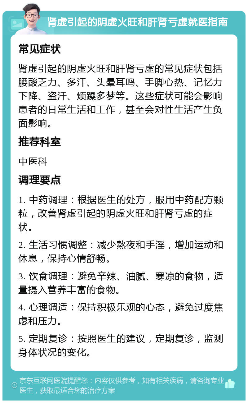 肾虚引起的阴虚火旺和肝肾亏虚就医指南 常见症状 肾虚引起的阴虚火旺和肝肾亏虚的常见症状包括腰酸乏力、多汗、头晕耳鸣、手脚心热、记忆力下降、盗汗、烦躁多梦等。这些症状可能会影响患者的日常生活和工作，甚至会对性生活产生负面影响。 推荐科室 中医科 调理要点 1. 中药调理：根据医生的处方，服用中药配方颗粒，改善肾虚引起的阴虚火旺和肝肾亏虚的症状。 2. 生活习惯调整：减少熬夜和手淫，增加运动和休息，保持心情舒畅。 3. 饮食调理：避免辛辣、油腻、寒凉的食物，适量摄入营养丰富的食物。 4. 心理调适：保持积极乐观的心态，避免过度焦虑和压力。 5. 定期复诊：按照医生的建议，定期复诊，监测身体状况的变化。