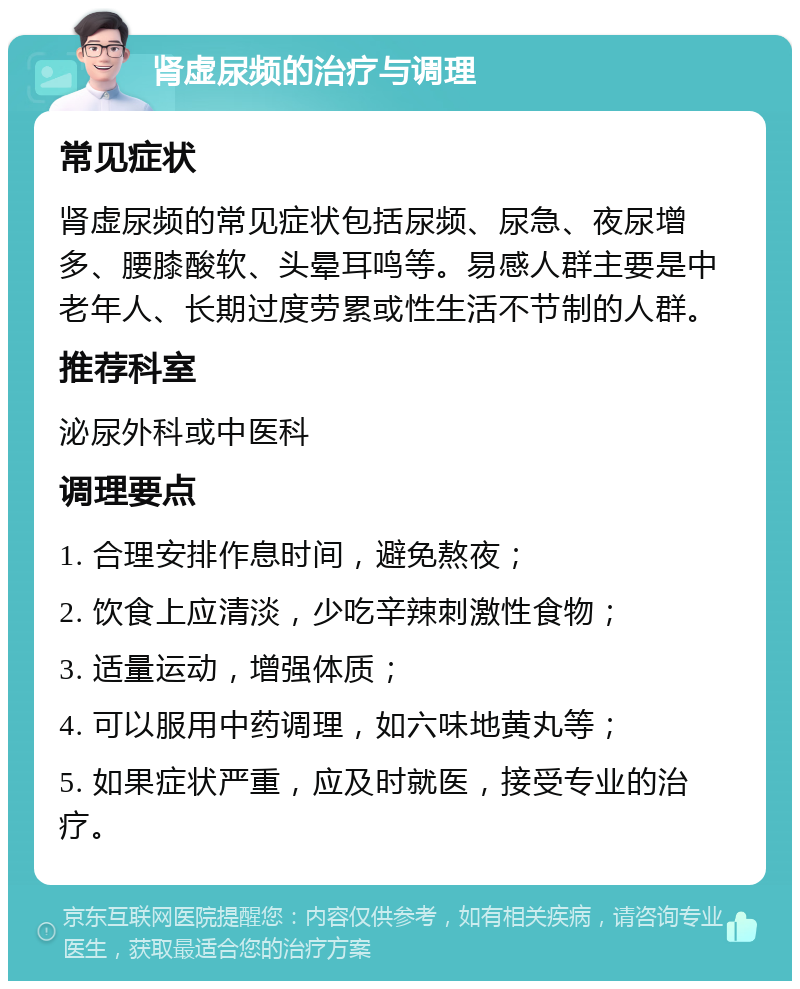 肾虚尿频的治疗与调理 常见症状 肾虚尿频的常见症状包括尿频、尿急、夜尿增多、腰膝酸软、头晕耳鸣等。易感人群主要是中老年人、长期过度劳累或性生活不节制的人群。 推荐科室 泌尿外科或中医科 调理要点 1. 合理安排作息时间，避免熬夜； 2. 饮食上应清淡，少吃辛辣刺激性食物； 3. 适量运动，增强体质； 4. 可以服用中药调理，如六味地黄丸等； 5. 如果症状严重，应及时就医，接受专业的治疗。