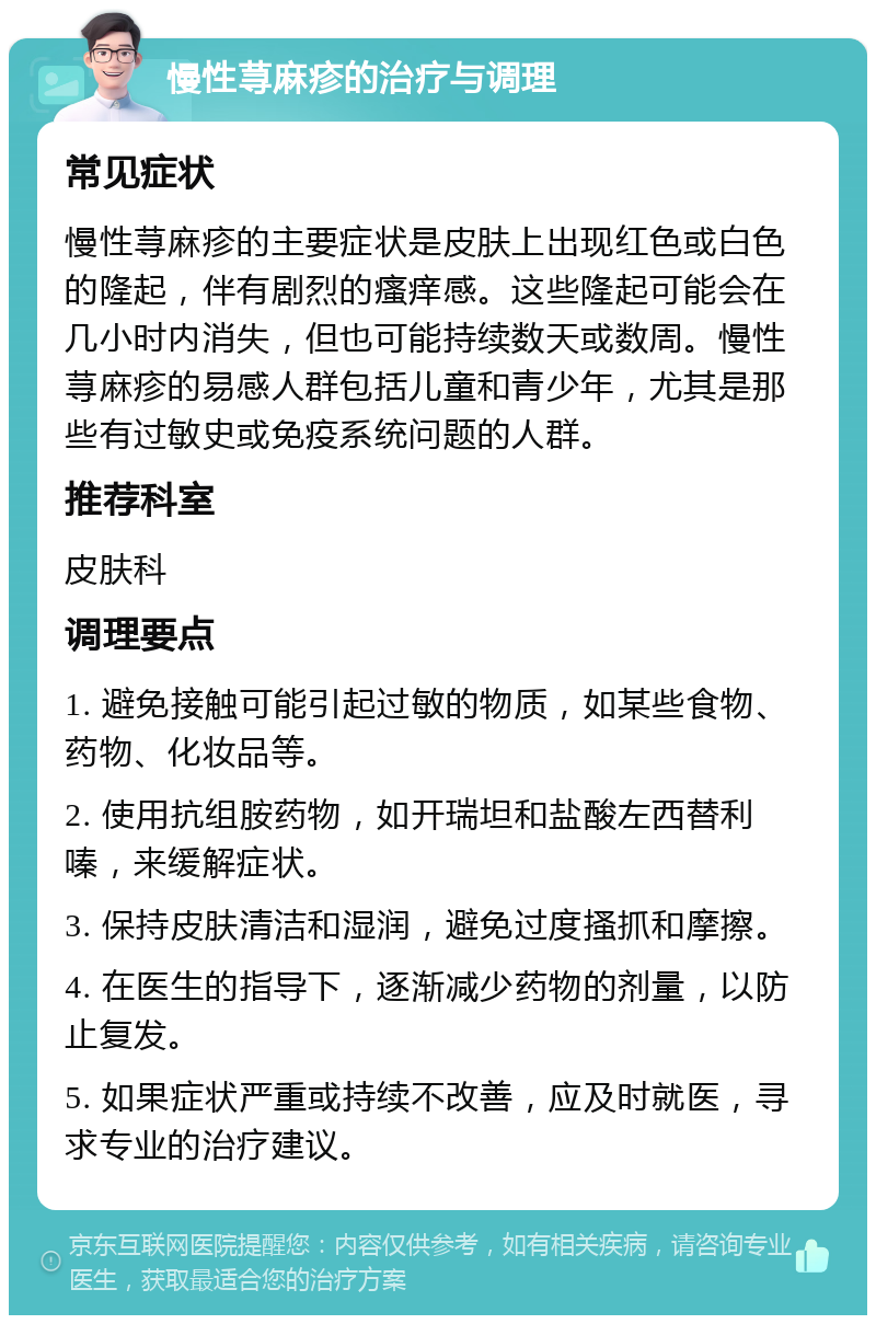 慢性荨麻疹的治疗与调理 常见症状 慢性荨麻疹的主要症状是皮肤上出现红色或白色的隆起，伴有剧烈的瘙痒感。这些隆起可能会在几小时内消失，但也可能持续数天或数周。慢性荨麻疹的易感人群包括儿童和青少年，尤其是那些有过敏史或免疫系统问题的人群。 推荐科室 皮肤科 调理要点 1. 避免接触可能引起过敏的物质，如某些食物、药物、化妆品等。 2. 使用抗组胺药物，如开瑞坦和盐酸左西替利嗪，来缓解症状。 3. 保持皮肤清洁和湿润，避免过度搔抓和摩擦。 4. 在医生的指导下，逐渐减少药物的剂量，以防止复发。 5. 如果症状严重或持续不改善，应及时就医，寻求专业的治疗建议。