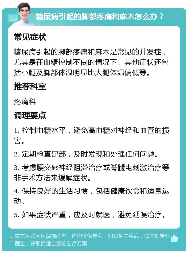 糖尿病引起的脚部疼痛和麻木怎么办？ 常见症状 糖尿病引起的脚部疼痛和麻木是常见的并发症，尤其是在血糖控制不良的情况下。其他症状还包括小腿及脚部体温明显比大腿体温偏低等。 推荐科室 疼痛科 调理要点 1. 控制血糖水平，避免高血糖对神经和血管的损害。 2. 定期检查足部，及时发现和处理任何问题。 3. 考虑腰交感神经阻滞治疗或脊髓电刺激治疗等非手术方法来缓解症状。 4. 保持良好的生活习惯，包括健康饮食和适量运动。 5. 如果症状严重，应及时就医，避免延误治疗。