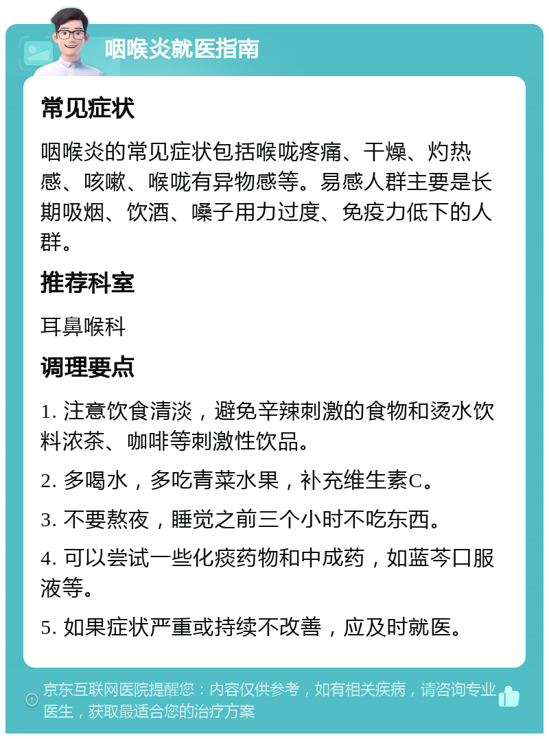 咽喉炎就医指南 常见症状 咽喉炎的常见症状包括喉咙疼痛、干燥、灼热感、咳嗽、喉咙有异物感等。易感人群主要是长期吸烟、饮酒、嗓子用力过度、免疫力低下的人群。 推荐科室 耳鼻喉科 调理要点 1. 注意饮食清淡，避免辛辣刺激的食物和烫水饮料浓茶、咖啡等刺激性饮品。 2. 多喝水，多吃青菜水果，补充维生素C。 3. 不要熬夜，睡觉之前三个小时不吃东西。 4. 可以尝试一些化痰药物和中成药，如蓝芩口服液等。 5. 如果症状严重或持续不改善，应及时就医。