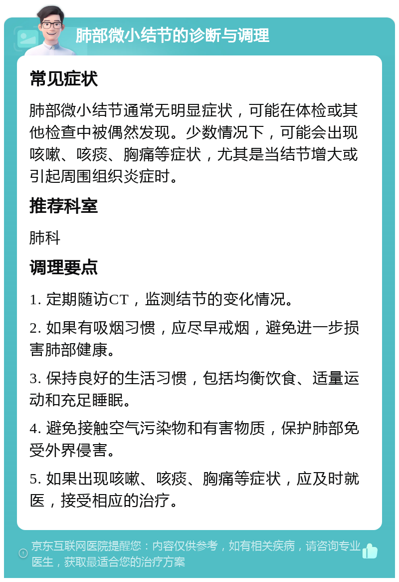 肺部微小结节的诊断与调理 常见症状 肺部微小结节通常无明显症状，可能在体检或其他检查中被偶然发现。少数情况下，可能会出现咳嗽、咳痰、胸痛等症状，尤其是当结节增大或引起周围组织炎症时。 推荐科室 肺科 调理要点 1. 定期随访CT，监测结节的变化情况。 2. 如果有吸烟习惯，应尽早戒烟，避免进一步损害肺部健康。 3. 保持良好的生活习惯，包括均衡饮食、适量运动和充足睡眠。 4. 避免接触空气污染物和有害物质，保护肺部免受外界侵害。 5. 如果出现咳嗽、咳痰、胸痛等症状，应及时就医，接受相应的治疗。