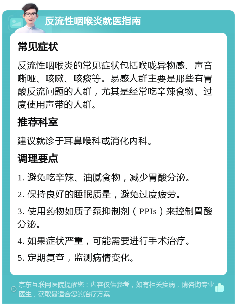 反流性咽喉炎就医指南 常见症状 反流性咽喉炎的常见症状包括喉咙异物感、声音嘶哑、咳嗽、咳痰等。易感人群主要是那些有胃酸反流问题的人群，尤其是经常吃辛辣食物、过度使用声带的人群。 推荐科室 建议就诊于耳鼻喉科或消化内科。 调理要点 1. 避免吃辛辣、油腻食物，减少胃酸分泌。 2. 保持良好的睡眠质量，避免过度疲劳。 3. 使用药物如质子泵抑制剂（PPIs）来控制胃酸分泌。 4. 如果症状严重，可能需要进行手术治疗。 5. 定期复查，监测病情变化。