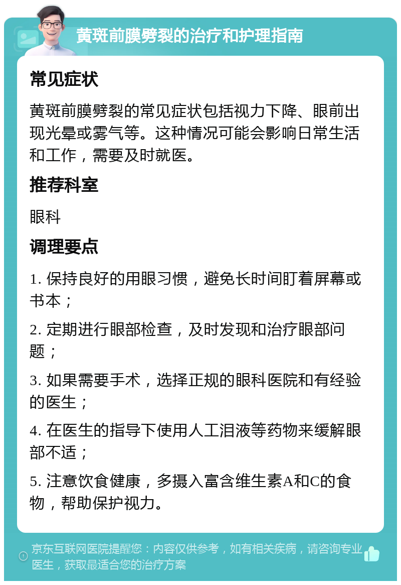 黄斑前膜劈裂的治疗和护理指南 常见症状 黄斑前膜劈裂的常见症状包括视力下降、眼前出现光晕或雾气等。这种情况可能会影响日常生活和工作，需要及时就医。 推荐科室 眼科 调理要点 1. 保持良好的用眼习惯，避免长时间盯着屏幕或书本； 2. 定期进行眼部检查，及时发现和治疗眼部问题； 3. 如果需要手术，选择正规的眼科医院和有经验的医生； 4. 在医生的指导下使用人工泪液等药物来缓解眼部不适； 5. 注意饮食健康，多摄入富含维生素A和C的食物，帮助保护视力。