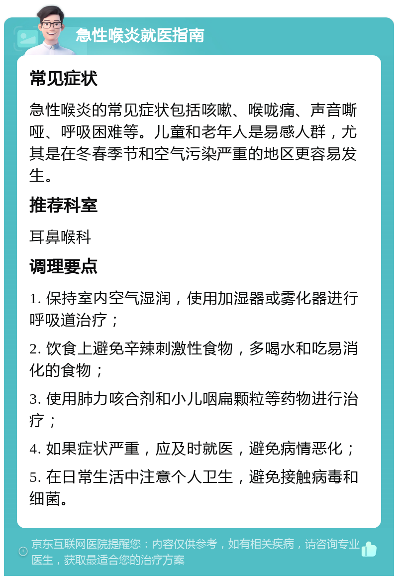 急性喉炎就医指南 常见症状 急性喉炎的常见症状包括咳嗽、喉咙痛、声音嘶哑、呼吸困难等。儿童和老年人是易感人群，尤其是在冬春季节和空气污染严重的地区更容易发生。 推荐科室 耳鼻喉科 调理要点 1. 保持室内空气湿润，使用加湿器或雾化器进行呼吸道治疗； 2. 饮食上避免辛辣刺激性食物，多喝水和吃易消化的食物； 3. 使用肺力咳合剂和小儿咽扁颗粒等药物进行治疗； 4. 如果症状严重，应及时就医，避免病情恶化； 5. 在日常生活中注意个人卫生，避免接触病毒和细菌。