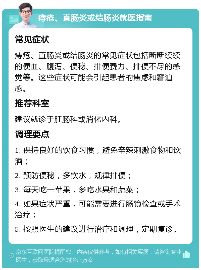 痔疮、直肠炎或结肠炎就医指南 常见症状 痔疮、直肠炎或结肠炎的常见症状包括断断续续的便血、腹泻、便秘、排便费力、排便不尽的感觉等。这些症状可能会引起患者的焦虑和窘迫感。 推荐科室 建议就诊于肛肠科或消化内科。 调理要点 1. 保持良好的饮食习惯，避免辛辣刺激食物和饮酒； 2. 预防便秘，多饮水，规律排便； 3. 每天吃一苹果，多吃水果和蔬菜； 4. 如果症状严重，可能需要进行肠镜检查或手术治疗； 5. 按照医生的建议进行治疗和调理，定期复诊。