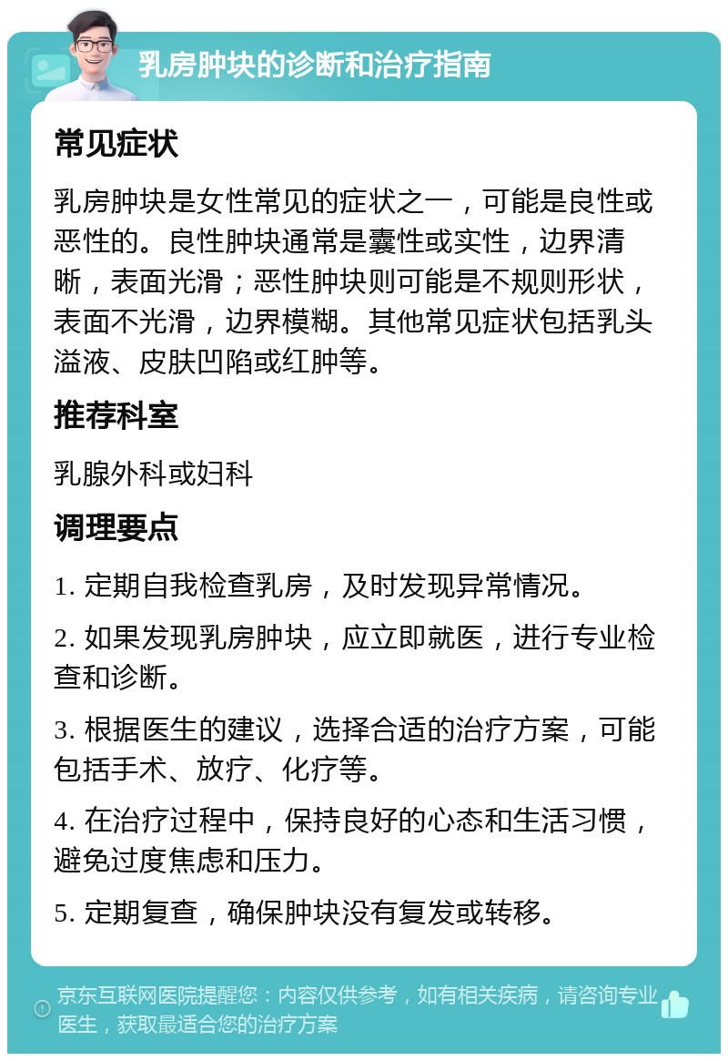 乳房肿块的诊断和治疗指南 常见症状 乳房肿块是女性常见的症状之一，可能是良性或恶性的。良性肿块通常是囊性或实性，边界清晰，表面光滑；恶性肿块则可能是不规则形状，表面不光滑，边界模糊。其他常见症状包括乳头溢液、皮肤凹陷或红肿等。 推荐科室 乳腺外科或妇科 调理要点 1. 定期自我检查乳房，及时发现异常情况。 2. 如果发现乳房肿块，应立即就医，进行专业检查和诊断。 3. 根据医生的建议，选择合适的治疗方案，可能包括手术、放疗、化疗等。 4. 在治疗过程中，保持良好的心态和生活习惯，避免过度焦虑和压力。 5. 定期复查，确保肿块没有复发或转移。