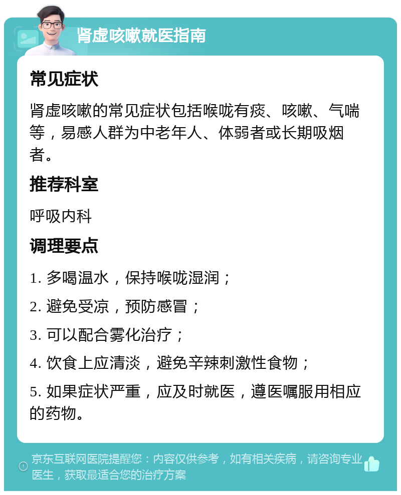 肾虚咳嗽就医指南 常见症状 肾虚咳嗽的常见症状包括喉咙有痰、咳嗽、气喘等，易感人群为中老年人、体弱者或长期吸烟者。 推荐科室 呼吸内科 调理要点 1. 多喝温水，保持喉咙湿润； 2. 避免受凉，预防感冒； 3. 可以配合雾化治疗； 4. 饮食上应清淡，避免辛辣刺激性食物； 5. 如果症状严重，应及时就医，遵医嘱服用相应的药物。