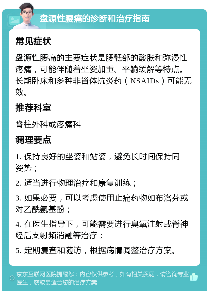 盘源性腰痛的诊断和治疗指南 常见症状 盘源性腰痛的主要症状是腰骶部的酸胀和弥漫性疼痛，可能伴随着坐姿加重、平躺缓解等特点。长期卧床和多种非甾体抗炎药（NSAIDs）可能无效。 推荐科室 脊柱外科或疼痛科 调理要点 1. 保持良好的坐姿和站姿，避免长时间保持同一姿势； 2. 适当进行物理治疗和康复训练； 3. 如果必要，可以考虑使用止痛药物如布洛芬或对乙酰氨基酚； 4. 在医生指导下，可能需要进行臭氧注射或脊神经后支射频消融等治疗； 5. 定期复查和随访，根据病情调整治疗方案。