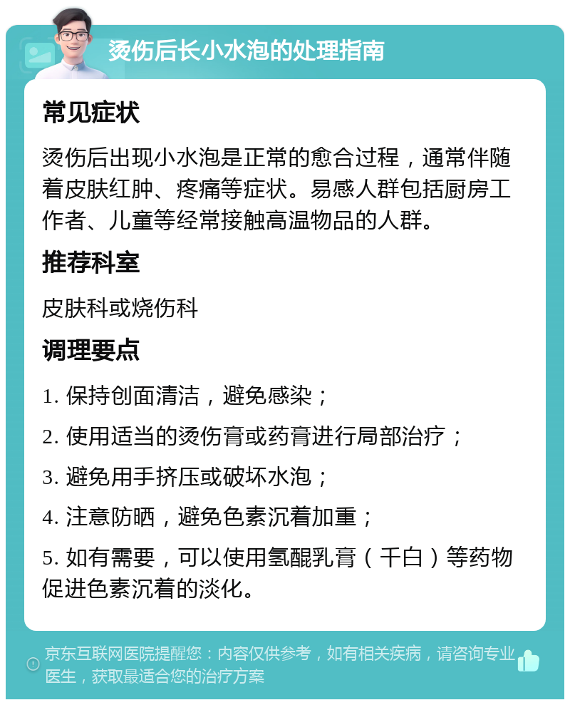 烫伤后长小水泡的处理指南 常见症状 烫伤后出现小水泡是正常的愈合过程，通常伴随着皮肤红肿、疼痛等症状。易感人群包括厨房工作者、儿童等经常接触高温物品的人群。 推荐科室 皮肤科或烧伤科 调理要点 1. 保持创面清洁，避免感染； 2. 使用适当的烫伤膏或药膏进行局部治疗； 3. 避免用手挤压或破坏水泡； 4. 注意防晒，避免色素沉着加重； 5. 如有需要，可以使用氢醌乳膏（千白）等药物促进色素沉着的淡化。