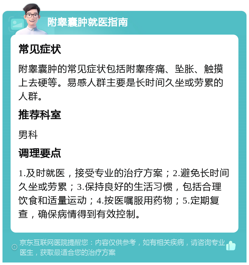 附睾囊肿就医指南 常见症状 附睾囊肿的常见症状包括附睾疼痛、坠胀、触摸上去硬等。易感人群主要是长时间久坐或劳累的人群。 推荐科室 男科 调理要点 1.及时就医，接受专业的治疗方案；2.避免长时间久坐或劳累；3.保持良好的生活习惯，包括合理饮食和适量运动；4.按医嘱服用药物；5.定期复查，确保病情得到有效控制。