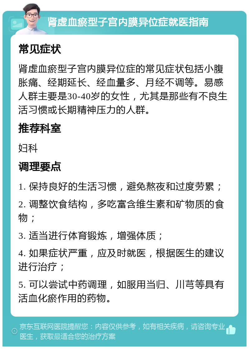 肾虚血瘀型子宫内膜异位症就医指南 常见症状 肾虚血瘀型子宫内膜异位症的常见症状包括小腹胀痛、经期延长、经血量多、月经不调等。易感人群主要是30-40岁的女性，尤其是那些有不良生活习惯或长期精神压力的人群。 推荐科室 妇科 调理要点 1. 保持良好的生活习惯，避免熬夜和过度劳累； 2. 调整饮食结构，多吃富含维生素和矿物质的食物； 3. 适当进行体育锻炼，增强体质； 4. 如果症状严重，应及时就医，根据医生的建议进行治疗； 5. 可以尝试中药调理，如服用当归、川芎等具有活血化瘀作用的药物。