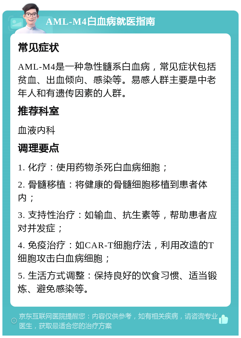 AML-M4白血病就医指南 常见症状 AML-M4是一种急性髓系白血病，常见症状包括贫血、出血倾向、感染等。易感人群主要是中老年人和有遗传因素的人群。 推荐科室 血液内科 调理要点 1. 化疗：使用药物杀死白血病细胞； 2. 骨髓移植：将健康的骨髓细胞移植到患者体内； 3. 支持性治疗：如输血、抗生素等，帮助患者应对并发症； 4. 免疫治疗：如CAR-T细胞疗法，利用改造的T细胞攻击白血病细胞； 5. 生活方式调整：保持良好的饮食习惯、适当锻炼、避免感染等。