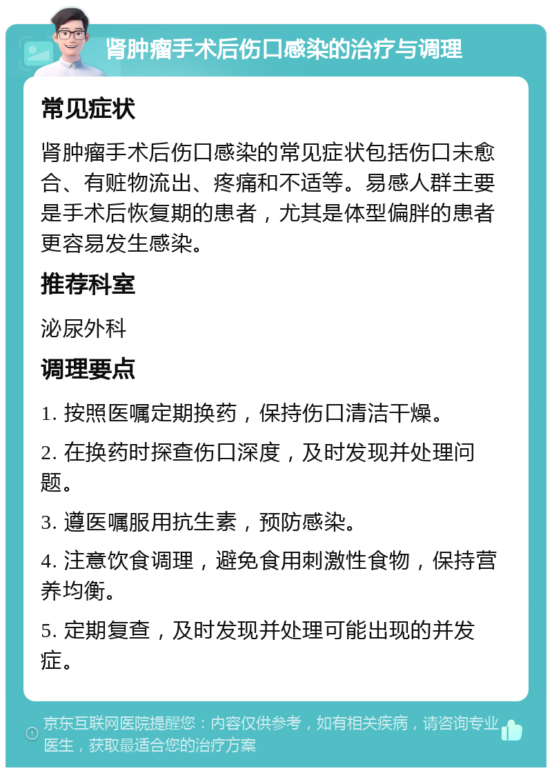 肾肿瘤手术后伤口感染的治疗与调理 常见症状 肾肿瘤手术后伤口感染的常见症状包括伤口未愈合、有赃物流出、疼痛和不适等。易感人群主要是手术后恢复期的患者，尤其是体型偏胖的患者更容易发生感染。 推荐科室 泌尿外科 调理要点 1. 按照医嘱定期换药，保持伤口清洁干燥。 2. 在换药时探查伤口深度，及时发现并处理问题。 3. 遵医嘱服用抗生素，预防感染。 4. 注意饮食调理，避免食用刺激性食物，保持营养均衡。 5. 定期复查，及时发现并处理可能出现的并发症。