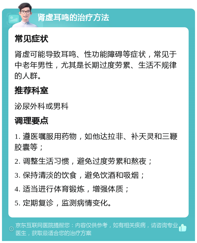 肾虚耳鸣的治疗方法 常见症状 肾虚可能导致耳鸣、性功能障碍等症状，常见于中老年男性，尤其是长期过度劳累、生活不规律的人群。 推荐科室 泌尿外科或男科 调理要点 1. 遵医嘱服用药物，如他达拉非、补天灵和三鞭胶囊等； 2. 调整生活习惯，避免过度劳累和熬夜； 3. 保持清淡的饮食，避免饮酒和吸烟； 4. 适当进行体育锻炼，增强体质； 5. 定期复诊，监测病情变化。