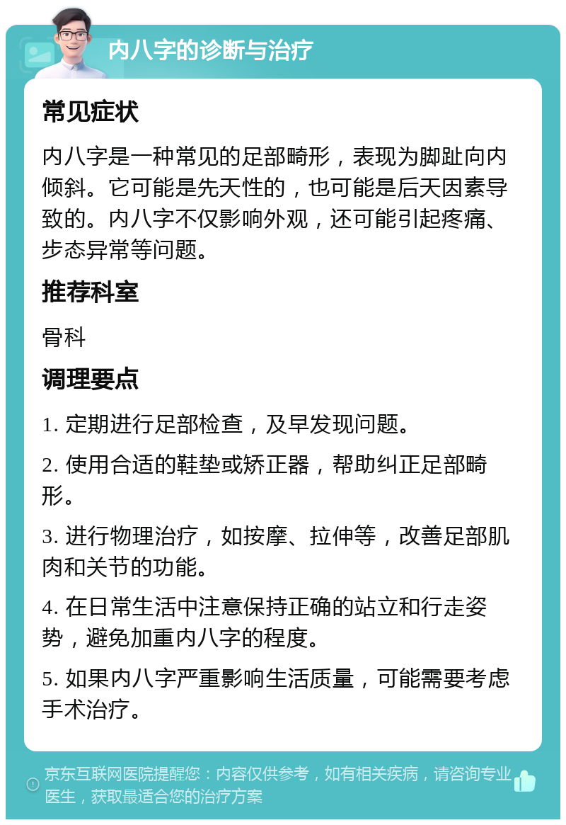 内八字的诊断与治疗 常见症状 内八字是一种常见的足部畸形，表现为脚趾向内倾斜。它可能是先天性的，也可能是后天因素导致的。内八字不仅影响外观，还可能引起疼痛、步态异常等问题。 推荐科室 骨科 调理要点 1. 定期进行足部检查，及早发现问题。 2. 使用合适的鞋垫或矫正器，帮助纠正足部畸形。 3. 进行物理治疗，如按摩、拉伸等，改善足部肌肉和关节的功能。 4. 在日常生活中注意保持正确的站立和行走姿势，避免加重内八字的程度。 5. 如果内八字严重影响生活质量，可能需要考虑手术治疗。