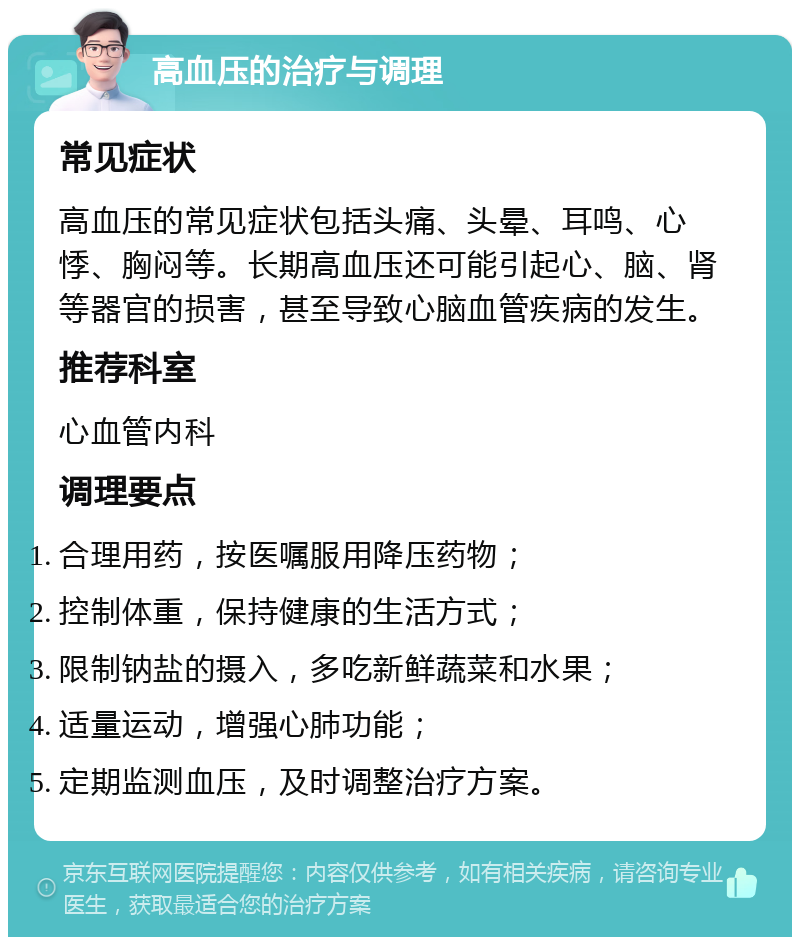 高血压的治疗与调理 常见症状 高血压的常见症状包括头痛、头晕、耳鸣、心悸、胸闷等。长期高血压还可能引起心、脑、肾等器官的损害，甚至导致心脑血管疾病的发生。 推荐科室 心血管内科 调理要点 合理用药，按医嘱服用降压药物； 控制体重，保持健康的生活方式； 限制钠盐的摄入，多吃新鲜蔬菜和水果； 适量运动，增强心肺功能； 定期监测血压，及时调整治疗方案。