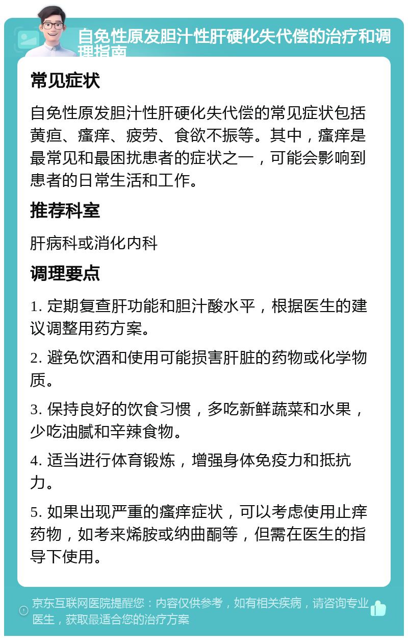 自免性原发胆汁性肝硬化失代偿的治疗和调理指南 常见症状 自免性原发胆汁性肝硬化失代偿的常见症状包括黄疸、瘙痒、疲劳、食欲不振等。其中，瘙痒是最常见和最困扰患者的症状之一，可能会影响到患者的日常生活和工作。 推荐科室 肝病科或消化内科 调理要点 1. 定期复查肝功能和胆汁酸水平，根据医生的建议调整用药方案。 2. 避免饮酒和使用可能损害肝脏的药物或化学物质。 3. 保持良好的饮食习惯，多吃新鲜蔬菜和水果，少吃油腻和辛辣食物。 4. 适当进行体育锻炼，增强身体免疫力和抵抗力。 5. 如果出现严重的瘙痒症状，可以考虑使用止痒药物，如考来烯胺或纳曲酮等，但需在医生的指导下使用。