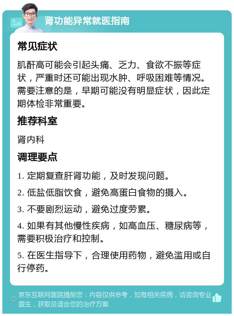 肾功能异常就医指南 常见症状 肌酐高可能会引起头痛、乏力、食欲不振等症状，严重时还可能出现水肿、呼吸困难等情况。需要注意的是，早期可能没有明显症状，因此定期体检非常重要。 推荐科室 肾内科 调理要点 1. 定期复查肝肾功能，及时发现问题。 2. 低盐低脂饮食，避免高蛋白食物的摄入。 3. 不要剧烈运动，避免过度劳累。 4. 如果有其他慢性疾病，如高血压、糖尿病等，需要积极治疗和控制。 5. 在医生指导下，合理使用药物，避免滥用或自行停药。