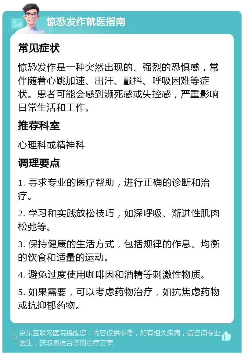 惊恐发作就医指南 常见症状 惊恐发作是一种突然出现的、强烈的恐惧感，常伴随着心跳加速、出汗、颤抖、呼吸困难等症状。患者可能会感到濒死感或失控感，严重影响日常生活和工作。 推荐科室 心理科或精神科 调理要点 1. 寻求专业的医疗帮助，进行正确的诊断和治疗。 2. 学习和实践放松技巧，如深呼吸、渐进性肌肉松弛等。 3. 保持健康的生活方式，包括规律的作息、均衡的饮食和适量的运动。 4. 避免过度使用咖啡因和酒精等刺激性物质。 5. 如果需要，可以考虑药物治疗，如抗焦虑药物或抗抑郁药物。