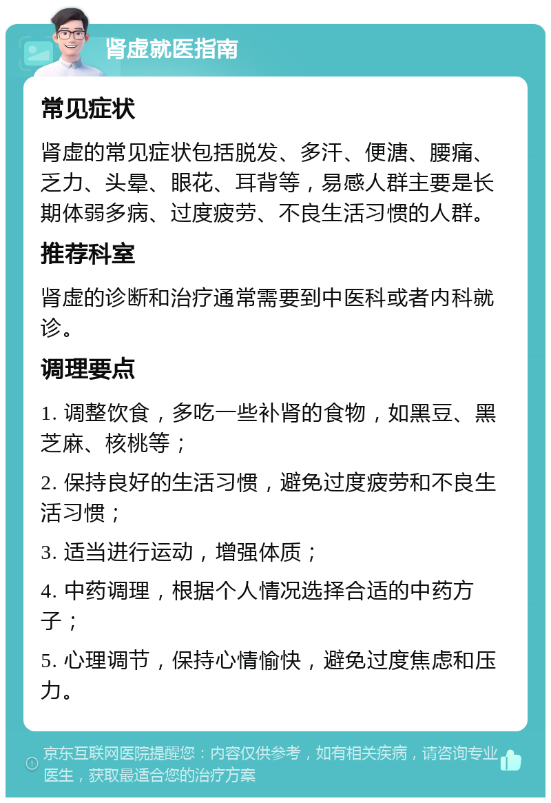 肾虚就医指南 常见症状 肾虚的常见症状包括脱发、多汗、便溏、腰痛、乏力、头晕、眼花、耳背等，易感人群主要是长期体弱多病、过度疲劳、不良生活习惯的人群。 推荐科室 肾虚的诊断和治疗通常需要到中医科或者内科就诊。 调理要点 1. 调整饮食，多吃一些补肾的食物，如黑豆、黑芝麻、核桃等； 2. 保持良好的生活习惯，避免过度疲劳和不良生活习惯； 3. 适当进行运动，增强体质； 4. 中药调理，根据个人情况选择合适的中药方子； 5. 心理调节，保持心情愉快，避免过度焦虑和压力。