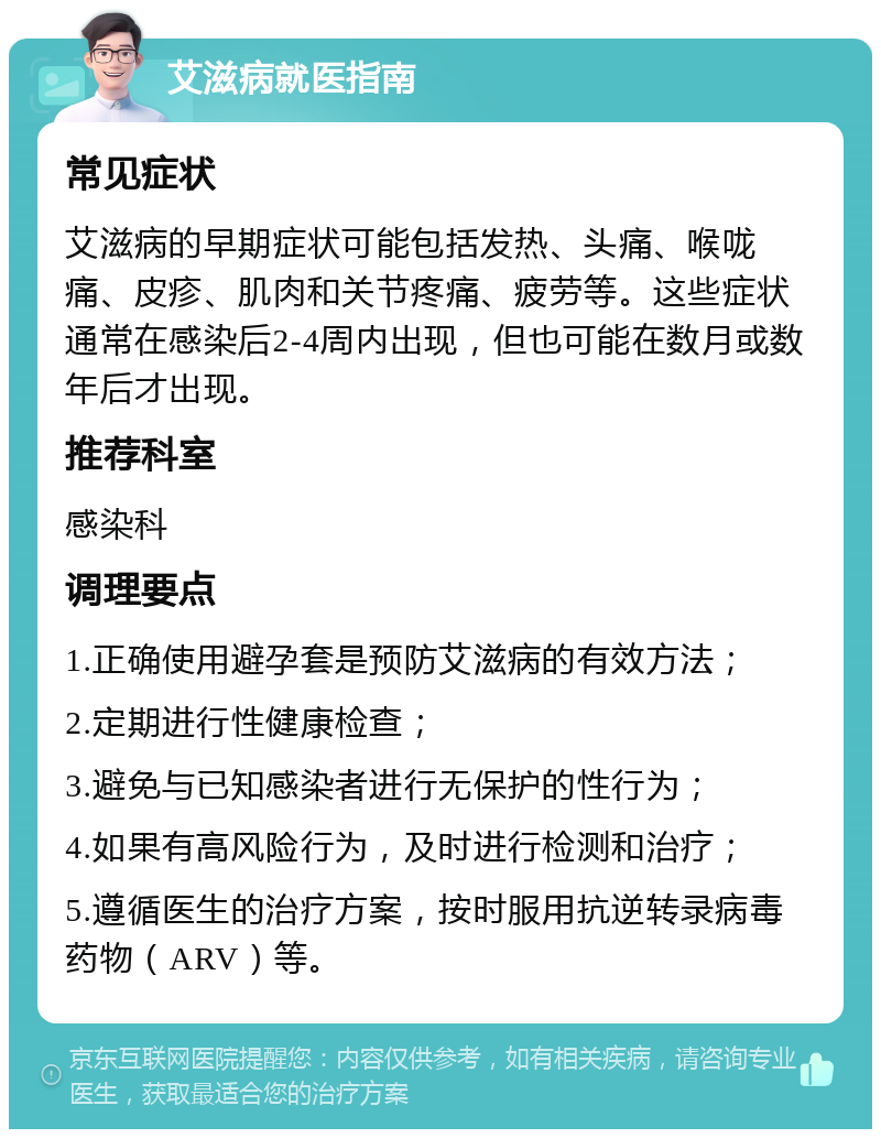 艾滋病就医指南 常见症状 艾滋病的早期症状可能包括发热、头痛、喉咙痛、皮疹、肌肉和关节疼痛、疲劳等。这些症状通常在感染后2-4周内出现，但也可能在数月或数年后才出现。 推荐科室 感染科 调理要点 1.正确使用避孕套是预防艾滋病的有效方法； 2.定期进行性健康检查； 3.避免与已知感染者进行无保护的性行为； 4.如果有高风险行为，及时进行检测和治疗； 5.遵循医生的治疗方案，按时服用抗逆转录病毒药物（ARV）等。