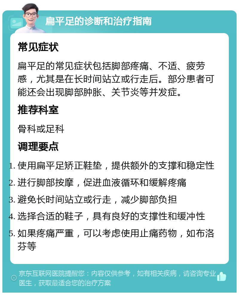 扁平足的诊断和治疗指南 常见症状 扁平足的常见症状包括脚部疼痛、不适、疲劳感，尤其是在长时间站立或行走后。部分患者可能还会出现脚部肿胀、关节炎等并发症。 推荐科室 骨科或足科 调理要点 使用扁平足矫正鞋垫，提供额外的支撑和稳定性 进行脚部按摩，促进血液循环和缓解疼痛 避免长时间站立或行走，减少脚部负担 选择合适的鞋子，具有良好的支撑性和缓冲性 如果疼痛严重，可以考虑使用止痛药物，如布洛芬等