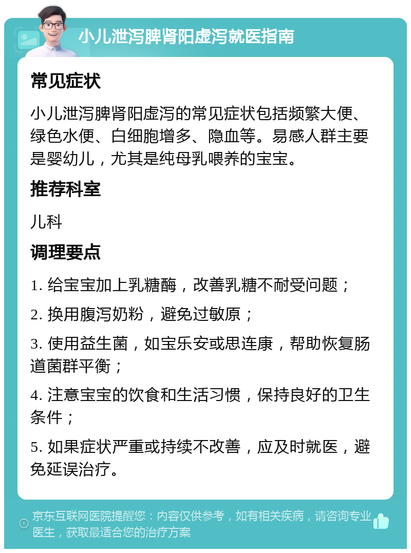 小儿泄泻脾肾阳虚泻就医指南 常见症状 小儿泄泻脾肾阳虚泻的常见症状包括频繁大便、绿色水便、白细胞增多、隐血等。易感人群主要是婴幼儿，尤其是纯母乳喂养的宝宝。 推荐科室 儿科 调理要点 1. 给宝宝加上乳糖酶，改善乳糖不耐受问题； 2. 换用腹泻奶粉，避免过敏原； 3. 使用益生菌，如宝乐安或思连康，帮助恢复肠道菌群平衡； 4. 注意宝宝的饮食和生活习惯，保持良好的卫生条件； 5. 如果症状严重或持续不改善，应及时就医，避免延误治疗。