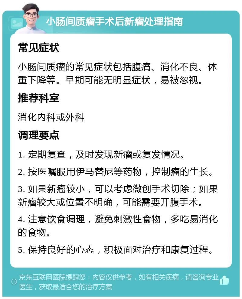 小肠间质瘤手术后新瘤处理指南 常见症状 小肠间质瘤的常见症状包括腹痛、消化不良、体重下降等。早期可能无明显症状，易被忽视。 推荐科室 消化内科或外科 调理要点 1. 定期复查，及时发现新瘤或复发情况。 2. 按医嘱服用伊马替尼等药物，控制瘤的生长。 3. 如果新瘤较小，可以考虑微创手术切除；如果新瘤较大或位置不明确，可能需要开腹手术。 4. 注意饮食调理，避免刺激性食物，多吃易消化的食物。 5. 保持良好的心态，积极面对治疗和康复过程。