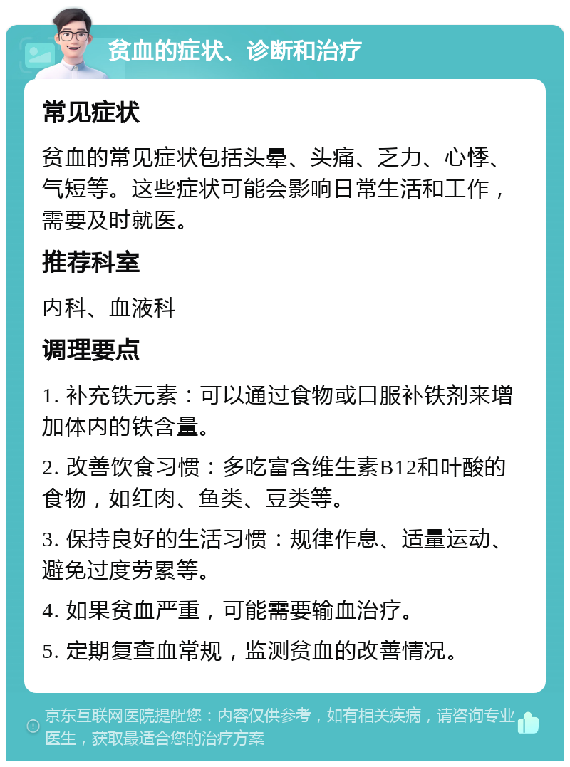 贫血的症状、诊断和治疗 常见症状 贫血的常见症状包括头晕、头痛、乏力、心悸、气短等。这些症状可能会影响日常生活和工作，需要及时就医。 推荐科室 内科、血液科 调理要点 1. 补充铁元素：可以通过食物或口服补铁剂来增加体内的铁含量。 2. 改善饮食习惯：多吃富含维生素B12和叶酸的食物，如红肉、鱼类、豆类等。 3. 保持良好的生活习惯：规律作息、适量运动、避免过度劳累等。 4. 如果贫血严重，可能需要输血治疗。 5. 定期复查血常规，监测贫血的改善情况。