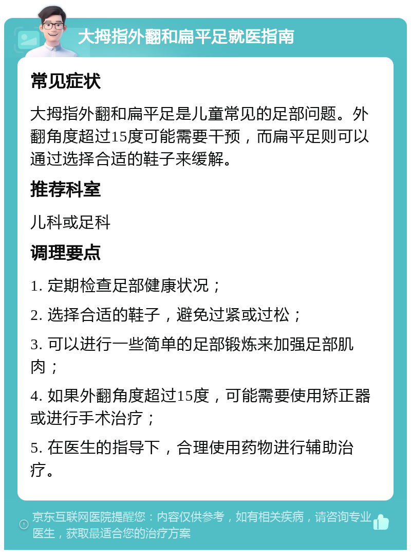 大拇指外翻和扁平足就医指南 常见症状 大拇指外翻和扁平足是儿童常见的足部问题。外翻角度超过15度可能需要干预，而扁平足则可以通过选择合适的鞋子来缓解。 推荐科室 儿科或足科 调理要点 1. 定期检查足部健康状况； 2. 选择合适的鞋子，避免过紧或过松； 3. 可以进行一些简单的足部锻炼来加强足部肌肉； 4. 如果外翻角度超过15度，可能需要使用矫正器或进行手术治疗； 5. 在医生的指导下，合理使用药物进行辅助治疗。