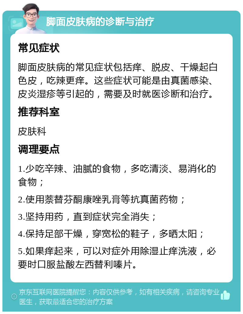 脚面皮肤病的诊断与治疗 常见症状 脚面皮肤病的常见症状包括痒、脱皮、干燥起白色皮，吃辣更痒。这些症状可能是由真菌感染、皮炎湿疹等引起的，需要及时就医诊断和治疗。 推荐科室 皮肤科 调理要点 1.少吃辛辣、油腻的食物，多吃清淡、易消化的食物； 2.使用萘替芬酮康唑乳膏等抗真菌药物； 3.坚持用药，直到症状完全消失； 4.保持足部干燥，穿宽松的鞋子，多晒太阳； 5.如果痒起来，可以对症外用除湿止痒洗液，必要时口服盐酸左西替利嗪片。