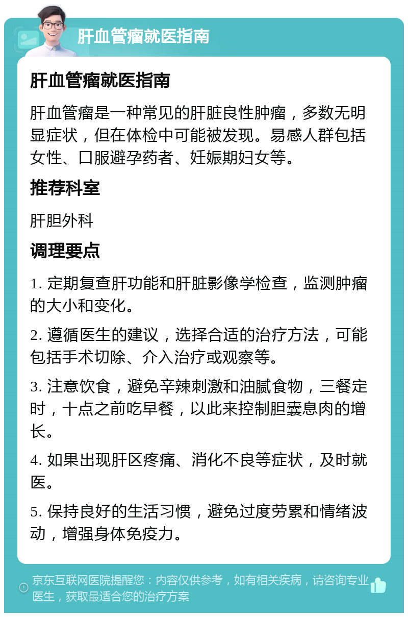 肝血管瘤就医指南 肝血管瘤就医指南 肝血管瘤是一种常见的肝脏良性肿瘤，多数无明显症状，但在体检中可能被发现。易感人群包括女性、口服避孕药者、妊娠期妇女等。 推荐科室 肝胆外科 调理要点 1. 定期复查肝功能和肝脏影像学检查，监测肿瘤的大小和变化。 2. 遵循医生的建议，选择合适的治疗方法，可能包括手术切除、介入治疗或观察等。 3. 注意饮食，避免辛辣刺激和油腻食物，三餐定时，十点之前吃早餐，以此来控制胆囊息肉的增长。 4. 如果出现肝区疼痛、消化不良等症状，及时就医。 5. 保持良好的生活习惯，避免过度劳累和情绪波动，增强身体免疫力。