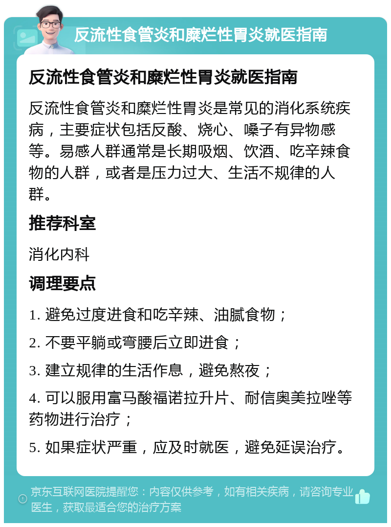 反流性食管炎和糜烂性胃炎就医指南 反流性食管炎和糜烂性胃炎就医指南 反流性食管炎和糜烂性胃炎是常见的消化系统疾病，主要症状包括反酸、烧心、嗓子有异物感等。易感人群通常是长期吸烟、饮酒、吃辛辣食物的人群，或者是压力过大、生活不规律的人群。 推荐科室 消化内科 调理要点 1. 避免过度进食和吃辛辣、油腻食物； 2. 不要平躺或弯腰后立即进食； 3. 建立规律的生活作息，避免熬夜； 4. 可以服用富马酸福诺拉升片、耐信奥美拉唑等药物进行治疗； 5. 如果症状严重，应及时就医，避免延误治疗。