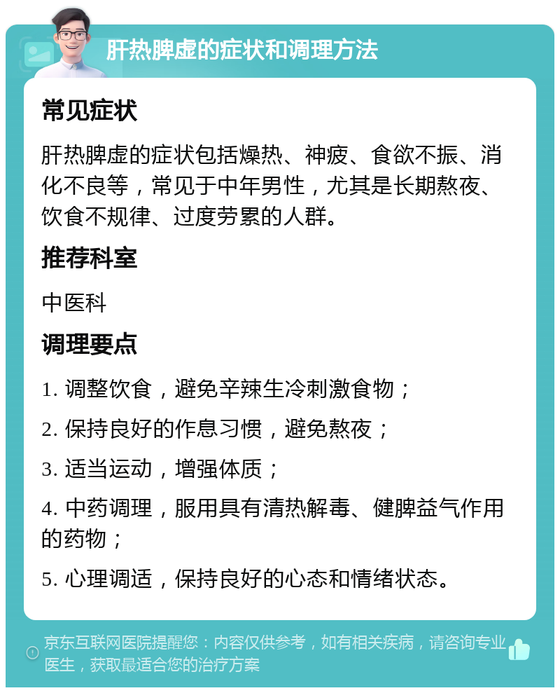 肝热脾虚的症状和调理方法 常见症状 肝热脾虚的症状包括燥热、神疲、食欲不振、消化不良等，常见于中年男性，尤其是长期熬夜、饮食不规律、过度劳累的人群。 推荐科室 中医科 调理要点 1. 调整饮食，避免辛辣生冷刺激食物； 2. 保持良好的作息习惯，避免熬夜； 3. 适当运动，增强体质； 4. 中药调理，服用具有清热解毒、健脾益气作用的药物； 5. 心理调适，保持良好的心态和情绪状态。