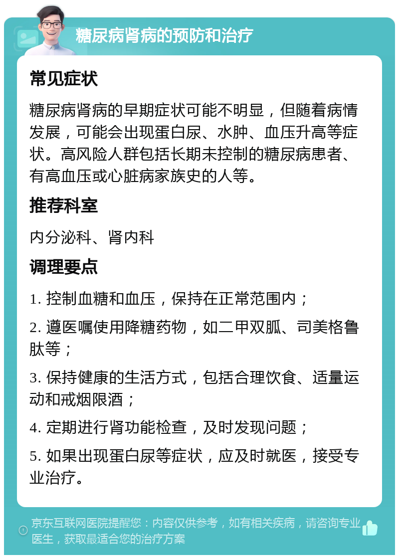 糖尿病肾病的预防和治疗 常见症状 糖尿病肾病的早期症状可能不明显，但随着病情发展，可能会出现蛋白尿、水肿、血压升高等症状。高风险人群包括长期未控制的糖尿病患者、有高血压或心脏病家族史的人等。 推荐科室 内分泌科、肾内科 调理要点 1. 控制血糖和血压，保持在正常范围内； 2. 遵医嘱使用降糖药物，如二甲双胍、司美格鲁肽等； 3. 保持健康的生活方式，包括合理饮食、适量运动和戒烟限酒； 4. 定期进行肾功能检查，及时发现问题； 5. 如果出现蛋白尿等症状，应及时就医，接受专业治疗。