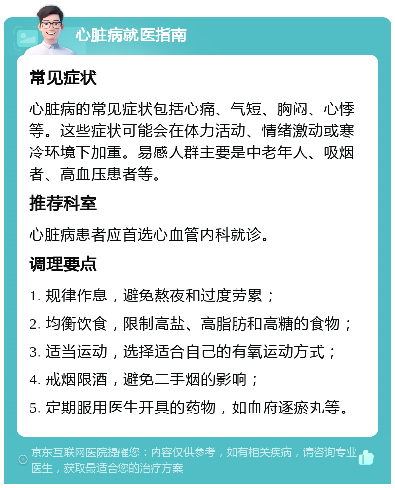 心脏病就医指南 常见症状 心脏病的常见症状包括心痛、气短、胸闷、心悸等。这些症状可能会在体力活动、情绪激动或寒冷环境下加重。易感人群主要是中老年人、吸烟者、高血压患者等。 推荐科室 心脏病患者应首选心血管内科就诊。 调理要点 1. 规律作息，避免熬夜和过度劳累； 2. 均衡饮食，限制高盐、高脂肪和高糖的食物； 3. 适当运动，选择适合自己的有氧运动方式； 4. 戒烟限酒，避免二手烟的影响； 5. 定期服用医生开具的药物，如血府逐瘀丸等。