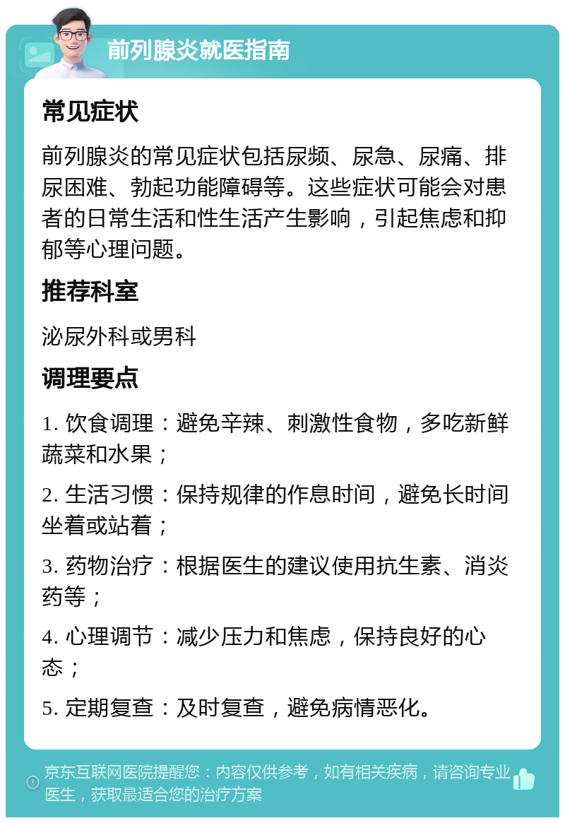 前列腺炎就医指南 常见症状 前列腺炎的常见症状包括尿频、尿急、尿痛、排尿困难、勃起功能障碍等。这些症状可能会对患者的日常生活和性生活产生影响，引起焦虑和抑郁等心理问题。 推荐科室 泌尿外科或男科 调理要点 1. 饮食调理：避免辛辣、刺激性食物，多吃新鲜蔬菜和水果； 2. 生活习惯：保持规律的作息时间，避免长时间坐着或站着； 3. 药物治疗：根据医生的建议使用抗生素、消炎药等； 4. 心理调节：减少压力和焦虑，保持良好的心态； 5. 定期复查：及时复查，避免病情恶化。