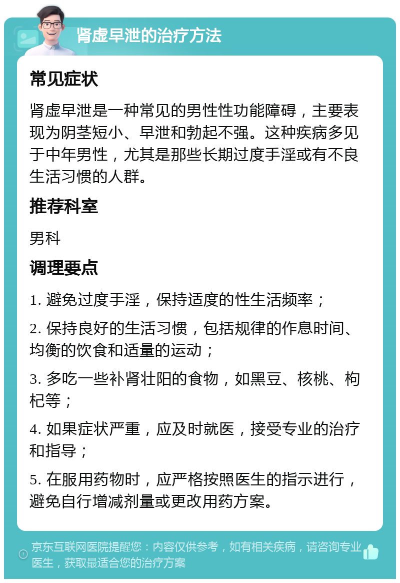 肾虚早泄的治疗方法 常见症状 肾虚早泄是一种常见的男性性功能障碍，主要表现为阴茎短小、早泄和勃起不强。这种疾病多见于中年男性，尤其是那些长期过度手淫或有不良生活习惯的人群。 推荐科室 男科 调理要点 1. 避免过度手淫，保持适度的性生活频率； 2. 保持良好的生活习惯，包括规律的作息时间、均衡的饮食和适量的运动； 3. 多吃一些补肾壮阳的食物，如黑豆、核桃、枸杞等； 4. 如果症状严重，应及时就医，接受专业的治疗和指导； 5. 在服用药物时，应严格按照医生的指示进行，避免自行增减剂量或更改用药方案。