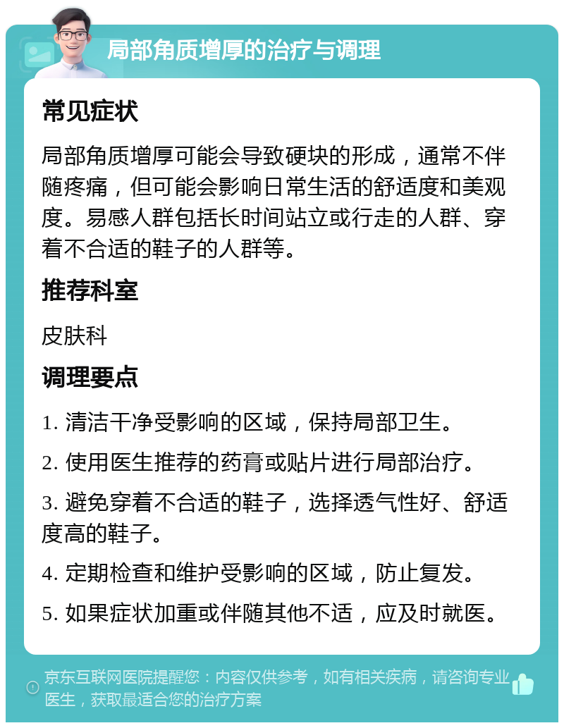 局部角质增厚的治疗与调理 常见症状 局部角质增厚可能会导致硬块的形成，通常不伴随疼痛，但可能会影响日常生活的舒适度和美观度。易感人群包括长时间站立或行走的人群、穿着不合适的鞋子的人群等。 推荐科室 皮肤科 调理要点 1. 清洁干净受影响的区域，保持局部卫生。 2. 使用医生推荐的药膏或贴片进行局部治疗。 3. 避免穿着不合适的鞋子，选择透气性好、舒适度高的鞋子。 4. 定期检查和维护受影响的区域，防止复发。 5. 如果症状加重或伴随其他不适，应及时就医。