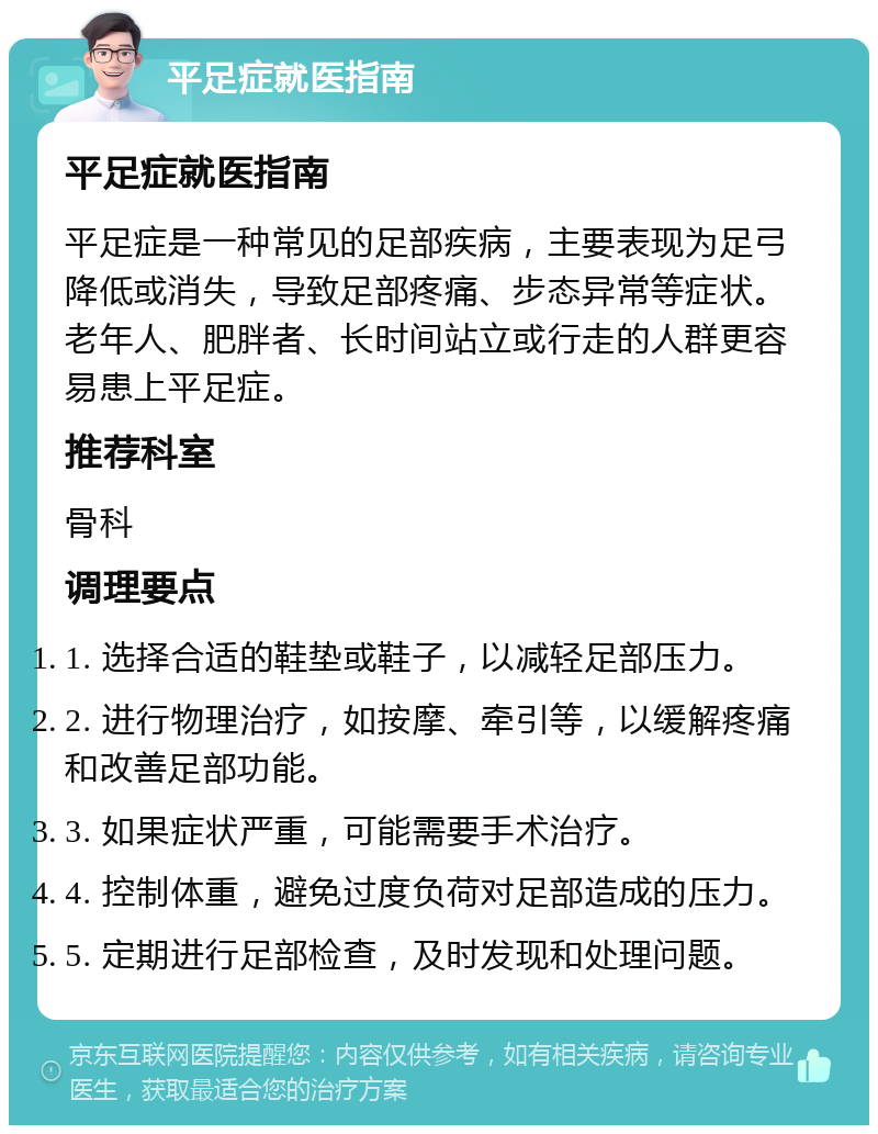 平足症就医指南 平足症就医指南 平足症是一种常见的足部疾病，主要表现为足弓降低或消失，导致足部疼痛、步态异常等症状。老年人、肥胖者、长时间站立或行走的人群更容易患上平足症。 推荐科室 骨科 调理要点 1. 选择合适的鞋垫或鞋子，以减轻足部压力。 2. 进行物理治疗，如按摩、牵引等，以缓解疼痛和改善足部功能。 3. 如果症状严重，可能需要手术治疗。 4. 控制体重，避免过度负荷对足部造成的压力。 5. 定期进行足部检查，及时发现和处理问题。