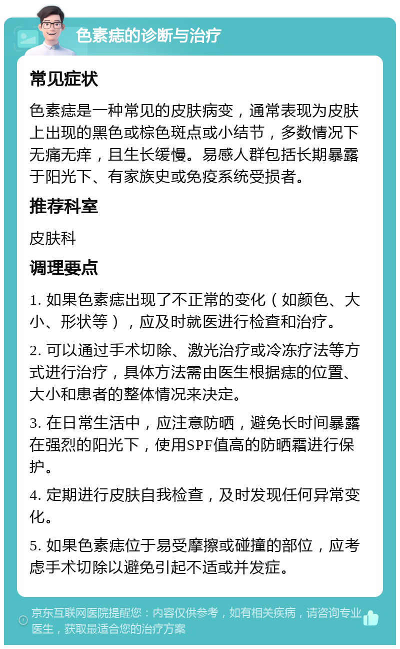 色素痣的诊断与治疗 常见症状 色素痣是一种常见的皮肤病变，通常表现为皮肤上出现的黑色或棕色斑点或小结节，多数情况下无痛无痒，且生长缓慢。易感人群包括长期暴露于阳光下、有家族史或免疫系统受损者。 推荐科室 皮肤科 调理要点 1. 如果色素痣出现了不正常的变化（如颜色、大小、形状等），应及时就医进行检查和治疗。 2. 可以通过手术切除、激光治疗或冷冻疗法等方式进行治疗，具体方法需由医生根据痣的位置、大小和患者的整体情况来决定。 3. 在日常生活中，应注意防晒，避免长时间暴露在强烈的阳光下，使用SPF值高的防晒霜进行保护。 4. 定期进行皮肤自我检查，及时发现任何异常变化。 5. 如果色素痣位于易受摩擦或碰撞的部位，应考虑手术切除以避免引起不适或并发症。