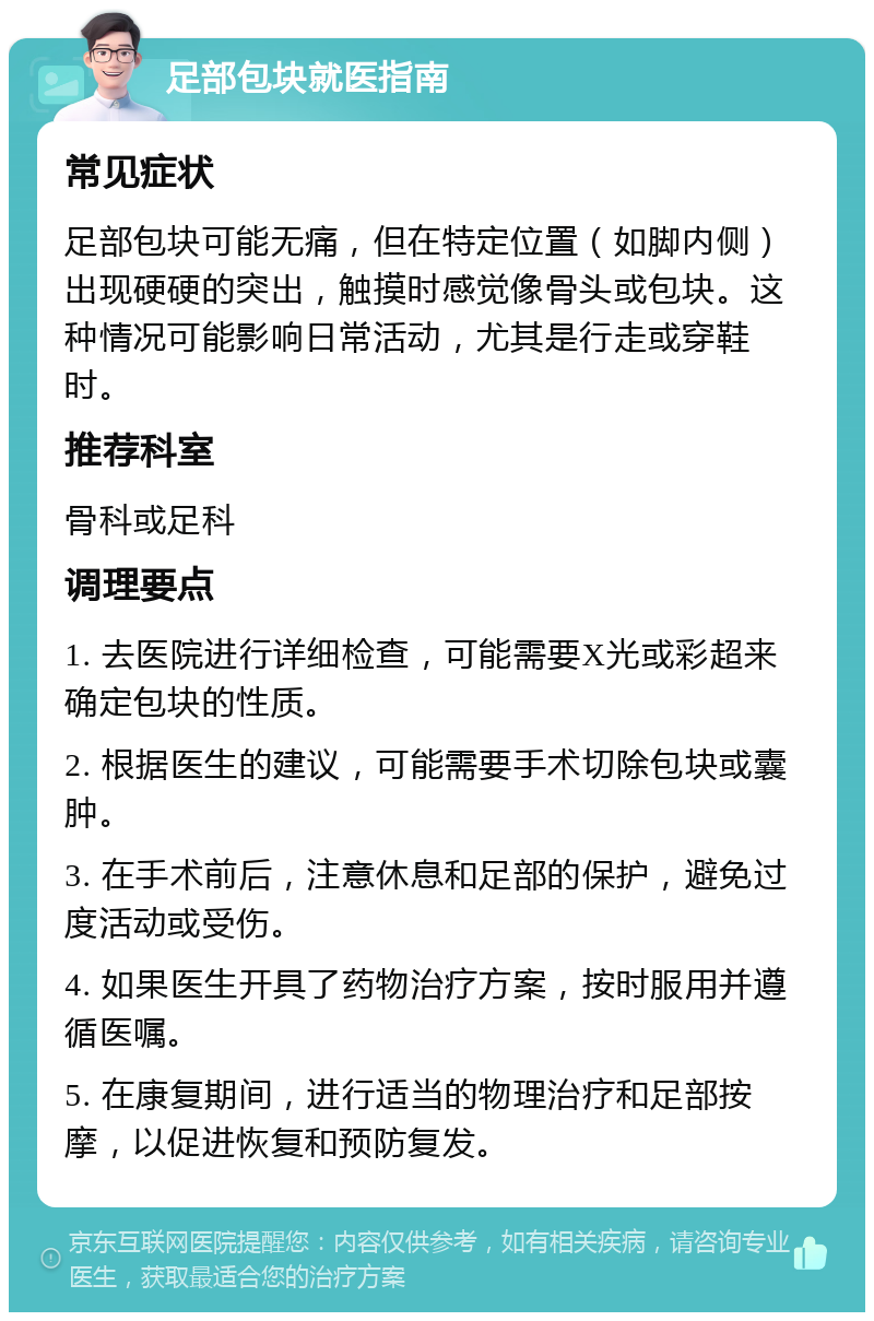 足部包块就医指南 常见症状 足部包块可能无痛，但在特定位置（如脚内侧）出现硬硬的突出，触摸时感觉像骨头或包块。这种情况可能影响日常活动，尤其是行走或穿鞋时。 推荐科室 骨科或足科 调理要点 1. 去医院进行详细检查，可能需要X光或彩超来确定包块的性质。 2. 根据医生的建议，可能需要手术切除包块或囊肿。 3. 在手术前后，注意休息和足部的保护，避免过度活动或受伤。 4. 如果医生开具了药物治疗方案，按时服用并遵循医嘱。 5. 在康复期间，进行适当的物理治疗和足部按摩，以促进恢复和预防复发。