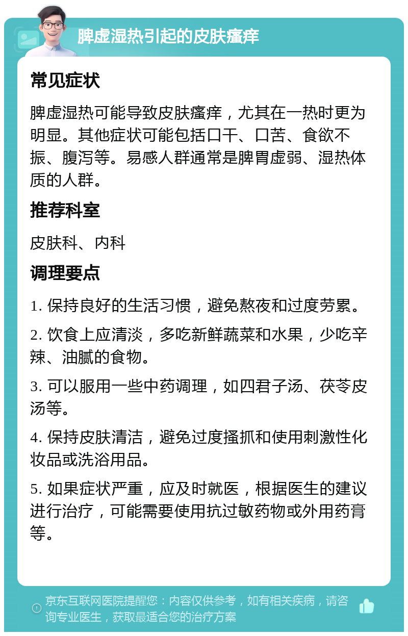 脾虚湿热引起的皮肤瘙痒 常见症状 脾虚湿热可能导致皮肤瘙痒，尤其在一热时更为明显。其他症状可能包括口干、口苦、食欲不振、腹泻等。易感人群通常是脾胃虚弱、湿热体质的人群。 推荐科室 皮肤科、内科 调理要点 1. 保持良好的生活习惯，避免熬夜和过度劳累。 2. 饮食上应清淡，多吃新鲜蔬菜和水果，少吃辛辣、油腻的食物。 3. 可以服用一些中药调理，如四君子汤、茯苓皮汤等。 4. 保持皮肤清洁，避免过度搔抓和使用刺激性化妆品或洗浴用品。 5. 如果症状严重，应及时就医，根据医生的建议进行治疗，可能需要使用抗过敏药物或外用药膏等。