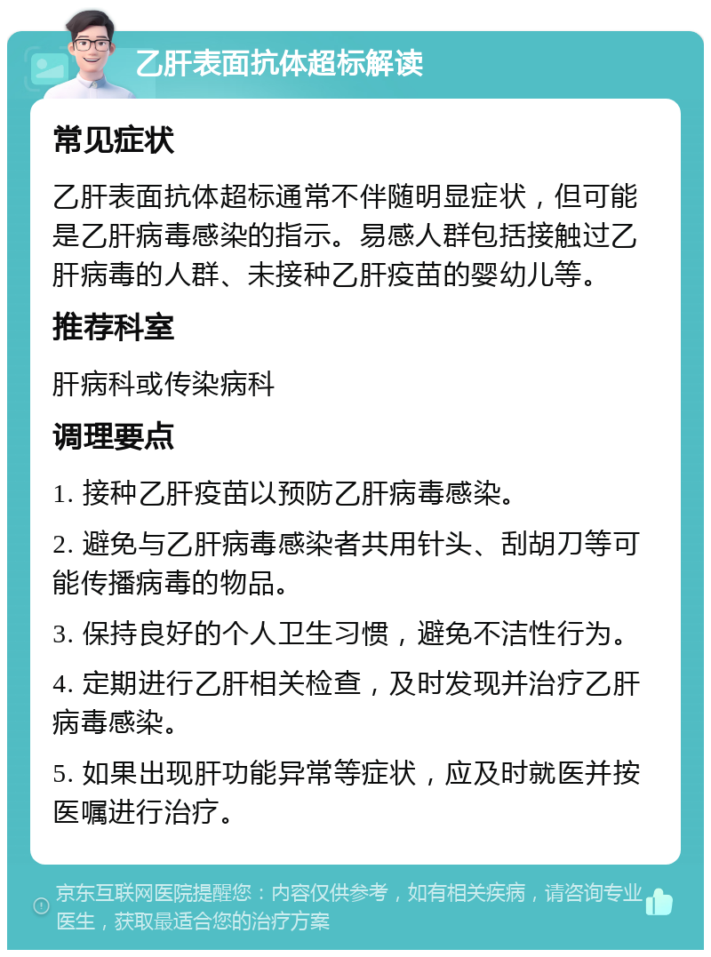 乙肝表面抗体超标解读 常见症状 乙肝表面抗体超标通常不伴随明显症状，但可能是乙肝病毒感染的指示。易感人群包括接触过乙肝病毒的人群、未接种乙肝疫苗的婴幼儿等。 推荐科室 肝病科或传染病科 调理要点 1. 接种乙肝疫苗以预防乙肝病毒感染。 2. 避免与乙肝病毒感染者共用针头、刮胡刀等可能传播病毒的物品。 3. 保持良好的个人卫生习惯，避免不洁性行为。 4. 定期进行乙肝相关检查，及时发现并治疗乙肝病毒感染。 5. 如果出现肝功能异常等症状，应及时就医并按医嘱进行治疗。