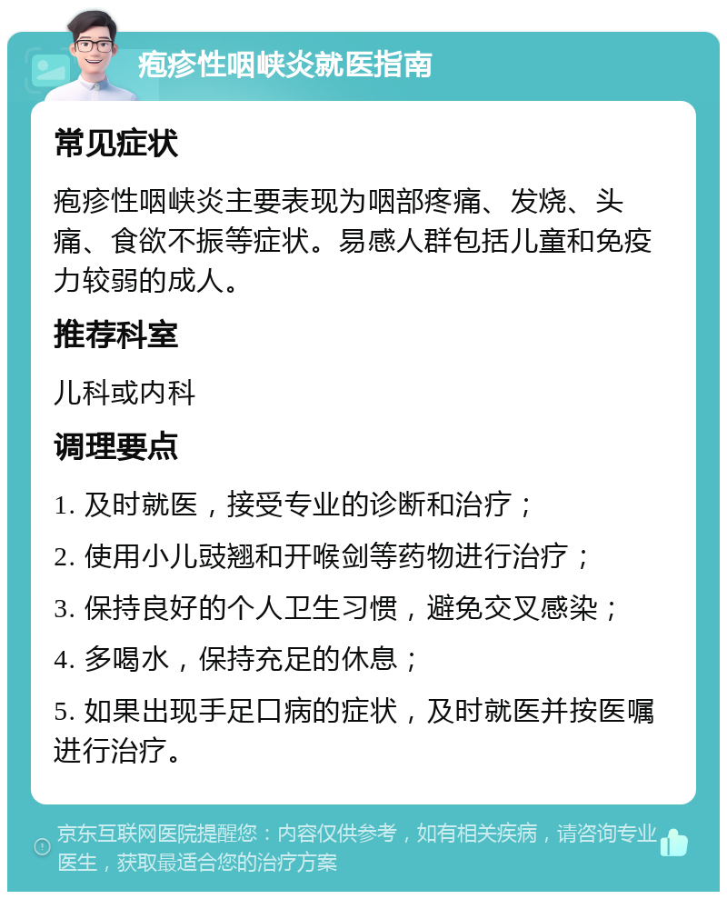 疱疹性咽峡炎就医指南 常见症状 疱疹性咽峡炎主要表现为咽部疼痛、发烧、头痛、食欲不振等症状。易感人群包括儿童和免疫力较弱的成人。 推荐科室 儿科或内科 调理要点 1. 及时就医，接受专业的诊断和治疗； 2. 使用小儿豉翘和开喉剑等药物进行治疗； 3. 保持良好的个人卫生习惯，避免交叉感染； 4. 多喝水，保持充足的休息； 5. 如果出现手足口病的症状，及时就医并按医嘱进行治疗。