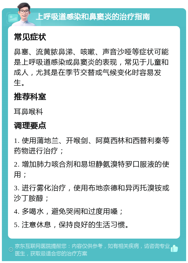 上呼吸道感染和鼻窦炎的治疗指南 常见症状 鼻塞、流黄脓鼻涕、咳嗽、声音沙哑等症状可能是上呼吸道感染或鼻窦炎的表现，常见于儿童和成人，尤其是在季节交替或气候变化时容易发生。 推荐科室 耳鼻喉科 调理要点 1. 使用蒲地兰、开喉剑、阿莫西林和西替利秦等药物进行治疗； 2. 增加肺力咳合剂和易坦静氨溴特罗口服液的使用； 3. 进行雾化治疗，使用布地奈德和异丙托溴铵或沙丁胺醇； 4. 多喝水，避免哭闹和过度用嗓； 5. 注意休息，保持良好的生活习惯。