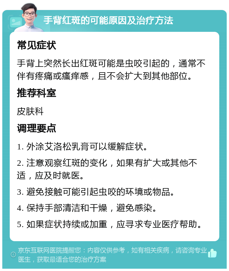 手背红斑的可能原因及治疗方法 常见症状 手背上突然长出红斑可能是虫咬引起的，通常不伴有疼痛或瘙痒感，且不会扩大到其他部位。 推荐科室 皮肤科 调理要点 1. 外涂艾洛松乳膏可以缓解症状。 2. 注意观察红斑的变化，如果有扩大或其他不适，应及时就医。 3. 避免接触可能引起虫咬的环境或物品。 4. 保持手部清洁和干燥，避免感染。 5. 如果症状持续或加重，应寻求专业医疗帮助。