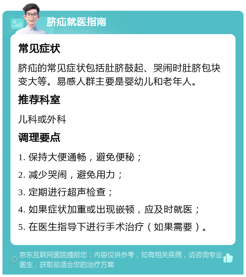 脐疝就医指南 常见症状 脐疝的常见症状包括肚脐鼓起、哭闹时肚脐包块变大等。易感人群主要是婴幼儿和老年人。 推荐科室 儿科或外科 调理要点 1. 保持大便通畅，避免便秘； 2. 减少哭闹，避免用力； 3. 定期进行超声检查； 4. 如果症状加重或出现嵌顿，应及时就医； 5. 在医生指导下进行手术治疗（如果需要）。