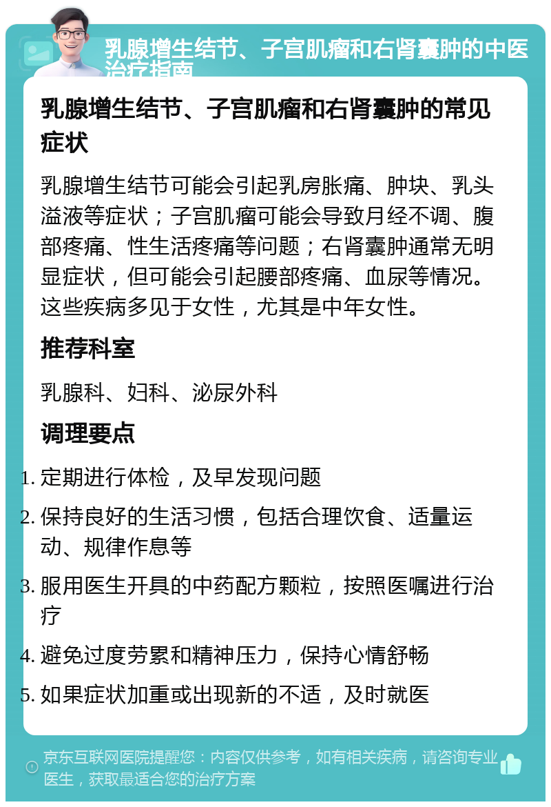 乳腺增生结节、子宫肌瘤和右肾囊肿的中医治疗指南 乳腺增生结节、子宫肌瘤和右肾囊肿的常见症状 乳腺增生结节可能会引起乳房胀痛、肿块、乳头溢液等症状；子宫肌瘤可能会导致月经不调、腹部疼痛、性生活疼痛等问题；右肾囊肿通常无明显症状，但可能会引起腰部疼痛、血尿等情况。这些疾病多见于女性，尤其是中年女性。 推荐科室 乳腺科、妇科、泌尿外科 调理要点 定期进行体检，及早发现问题 保持良好的生活习惯，包括合理饮食、适量运动、规律作息等 服用医生开具的中药配方颗粒，按照医嘱进行治疗 避免过度劳累和精神压力，保持心情舒畅 如果症状加重或出现新的不适，及时就医